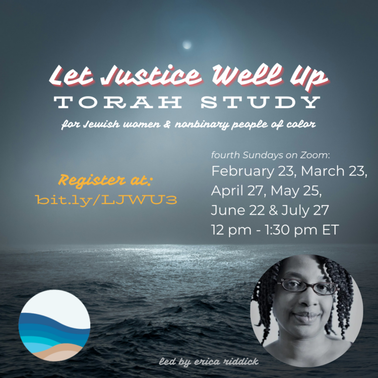 Image of a moon the ocean in gray-scale. Language says: "Let Justice Well Up: Torah Study for Jewish women & nonbinary people of color. Fourth Sundays on Zoom: February 23, March 23, April 27, May 25, June 22 & July 27 from 12-1:30pm ET. Led by erica riddick. Register at: bit.ly/LJWU3." Circular image of a black and white photo of erica in the bottom right of the square. Brown skinned-woman with shoulder-length hair, untwisted, wearing cat-eye glasses. Lower left hand corner has Rising Tide logo, which is a circle with waves of three variations of blue, tan and a white sky.